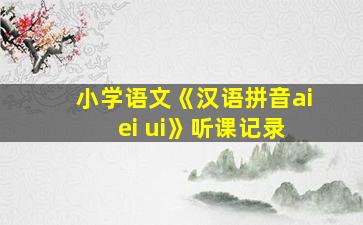 小学语文《汉语拼音ai ei ui》听课记录